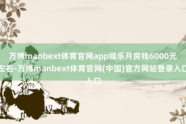 万博manbext体育官网app娱乐月房钱6000元左右-万博manbext体育官网(中国)官方网站登录入口