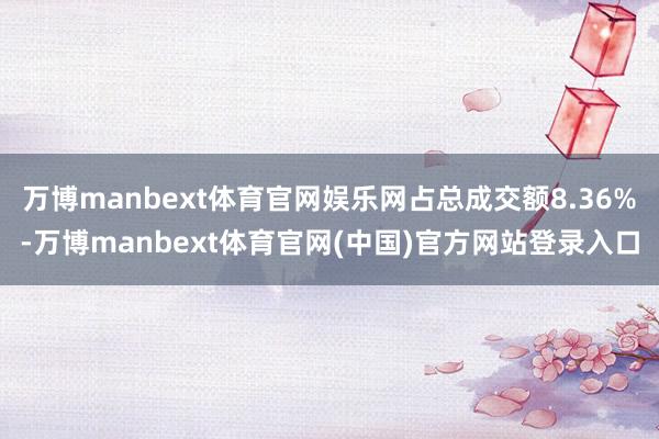 万博manbext体育官网娱乐网占总成交额8.36%-万博manbext体育官网(中国)官方网站登录入口