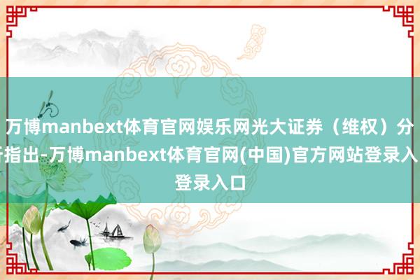 万博manbext体育官网娱乐网光大证券（维权）分析指出-万博manbext体育官网(中国)官方网站登录入口