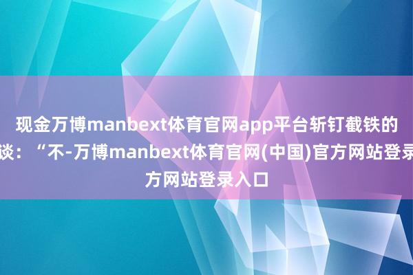 现金万博manbext体育官网app平台斩钉截铁的严容谈:“不-万博manbext体育官网(中国)官方网站登录入口