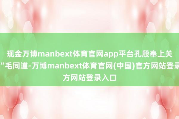 现金万博manbext体育官网app平台孔殷奉上关心：“毛同道-万博manbext体育官网(中国)官方网站登录入口