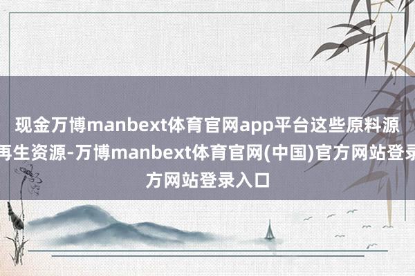 现金万博manbext体育官网app平台这些原料源自可再生资源-万博manbext体育官网(中国)官方网站登录入口