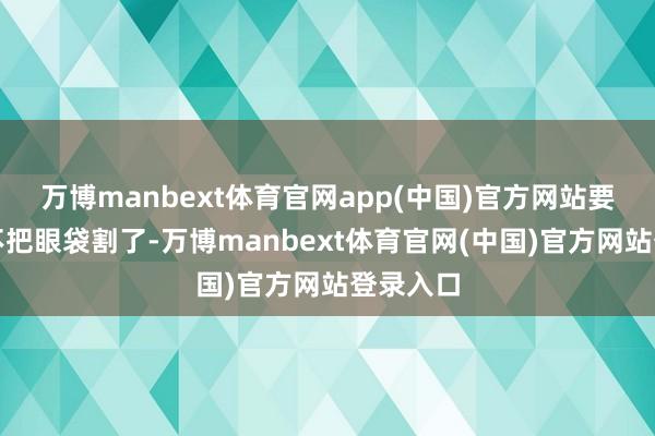 万博manbext体育官网app(中国)官方网站要是刻下不把眼袋割了-万博manbext体育官网(中国)官方网站登录入口