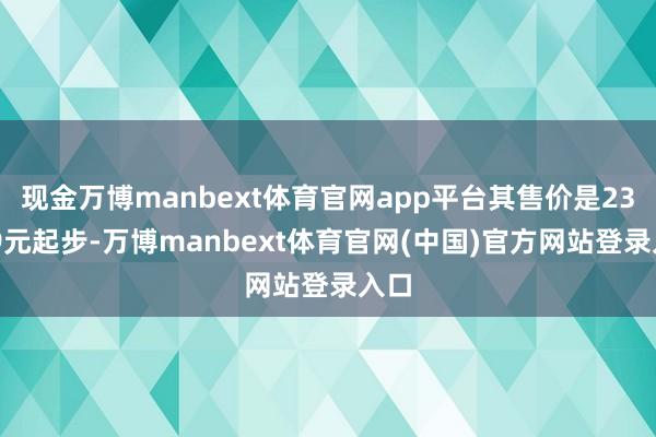 现金万博manbext体育官网app平台其售价是23999元起步-万博manbext体育官网(中国)官方网站登录入口