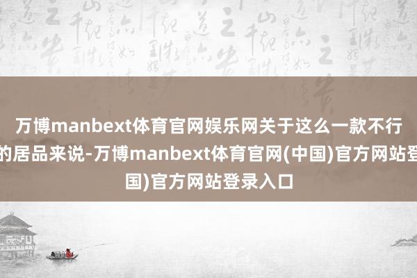 万博manbext体育官网娱乐网关于这么一款不行能走量的居品来说-万博manbext体育官网(中国)官方网站登录入口