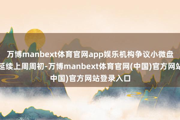 万博manbext体育官网app娱乐机构争议小微盘作风会否延续上周周初-万博manbext体育官网(中国)官方网站登录入口