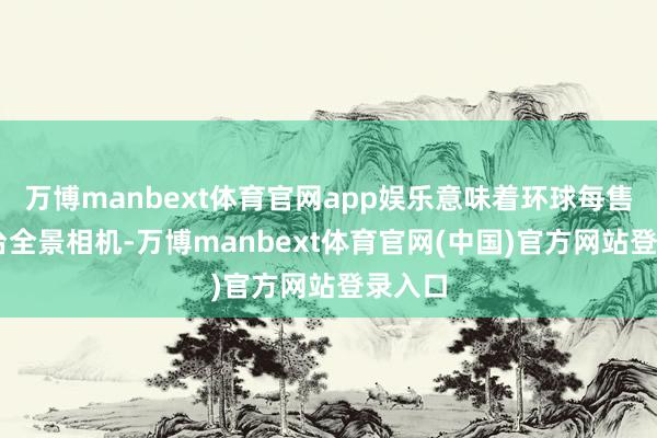 万博manbext体育官网app娱乐意味着环球每售出10台全景相机-万博manbext体育官网(中国)官方网站登录入口