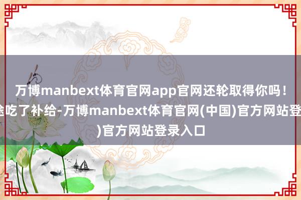 万博manbext体育官网app官网还轮取得你吗！● 半途吃了补给-万博manbext体育官网(中国)官方网站登录入口