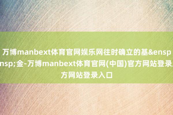 万博manbext体育官网娱乐网往时确立的基&ensp;&ensp;金-万博manbext体育官网(中国)官方网站登录入口