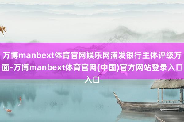 万博manbext体育官网娱乐网浦发银行主体评级方面-万博manbext体育官网(中国)官方网站登录入口
