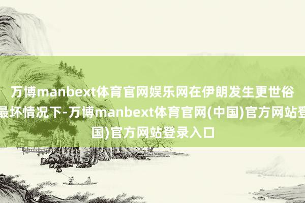 万博manbext体育官网娱乐网在伊朗发生更世俗冲突的最坏情况下-万博manbext体育官网(中国)官方网站登录入口