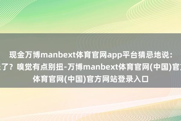 现金万博manbext体育官网app平台猜忌地说：“会不会太夸张了？嗅觉有点别扭-万博manbext体育官网(中国)官方网站登录入口