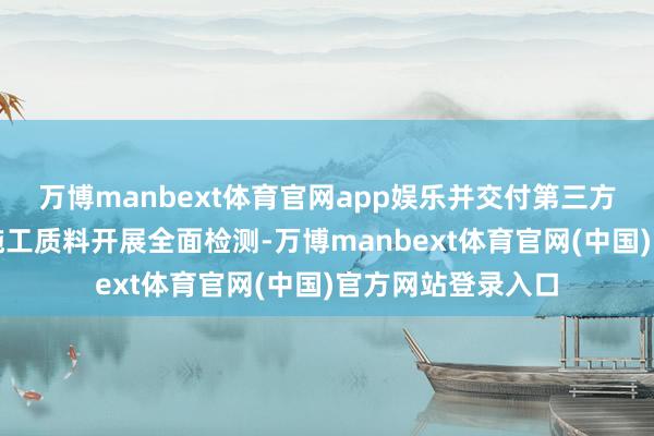 万博manbext体育官网app娱乐并交付第三方专科机构对名目施工质料开展全面检测-万博manbext体育官网(中国)官方网站登录入口