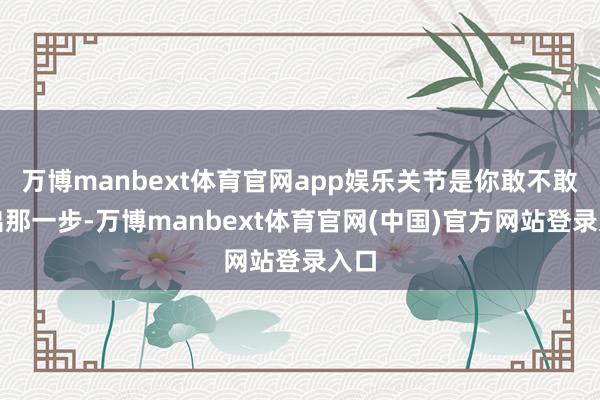 万博manbext体育官网app娱乐关节是你敢不敢迈出那一步-万博manbext体育官网(中国)官方网站登录入口