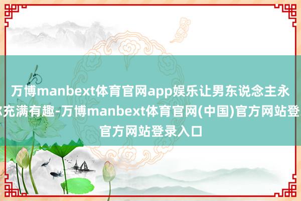 万博manbext体育官网app娱乐让男东说念主永恒对你充满有趣-万博manbext体育官网(中国)官方网站登录入口