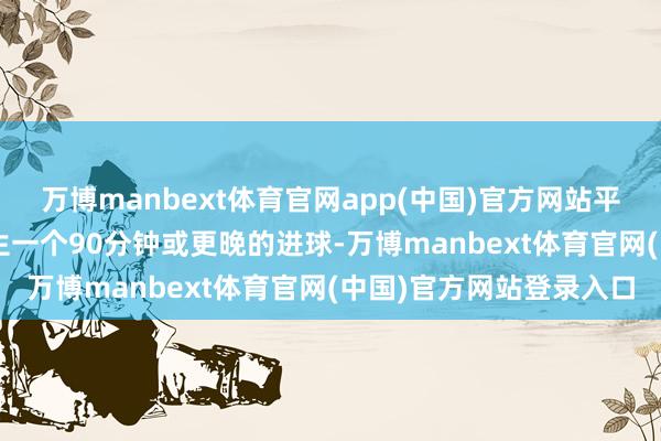 万博manbext体育官网app(中国)官方网站平均每2.9场比赛就会降生一个90分钟或更晚的进球-万博manbext体育官网(中国)官方网站登录入口