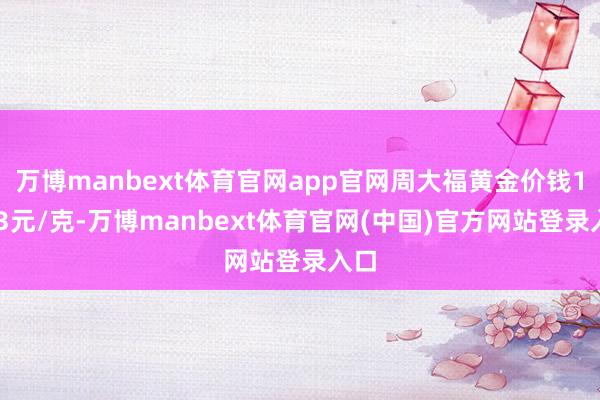 万博manbext体育官网app官网周大福黄金价钱1003元/克-万博manbext体育官网(中国)官方网站登录入口