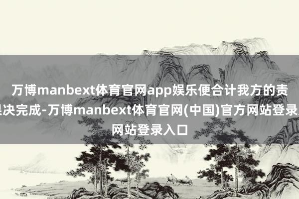 万博manbext体育官网app娱乐便合计我方的责任果决完成-万博manbext体育官网(中国)官方网站登录入口