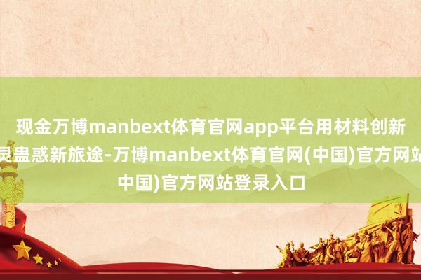 现金万博manbext体育官网app平台用材料创新与狡计机灵蛊惑新旅途-万博manbext体育官网(中国)官方网站登录入口
