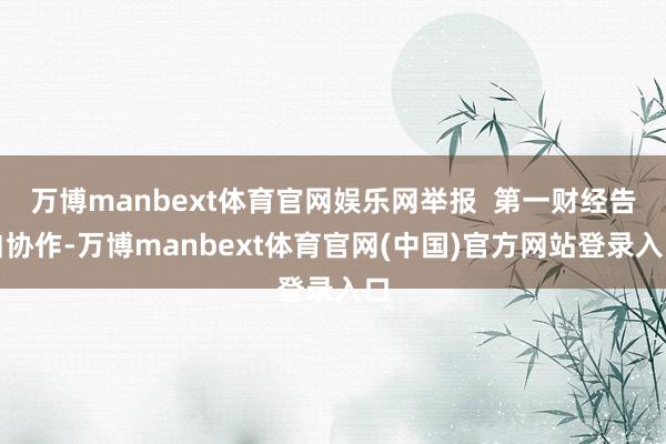万博manbext体育官网娱乐网举报 第一财经告白协作-万博manbext体育官网(中国)官方网站登录入口