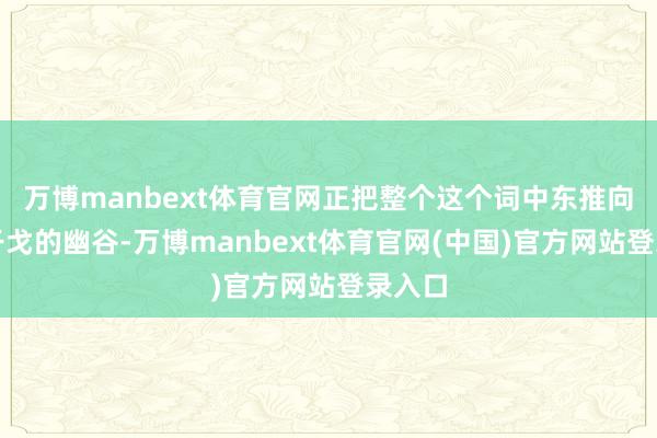 万博manbext体育官网正把整个这个词中东推向全面干戈的幽谷-万博manbext体育官网(中国)官方网站登录入口