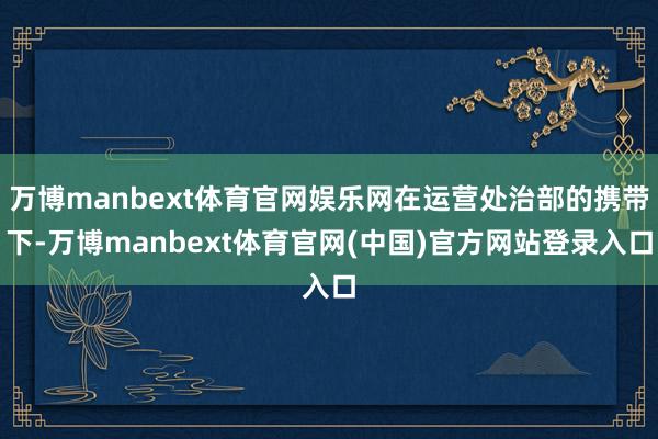 万博manbext体育官网娱乐网在运营处治部的携带下-万博manbext体育官网(中国)官方网站登录入口