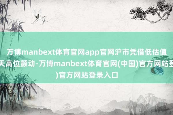 万博manbext体育官网app官网沪市凭借低估值蓝筹全天高位颤动-万博manbext体育官网(中国)官方网站登录入口
