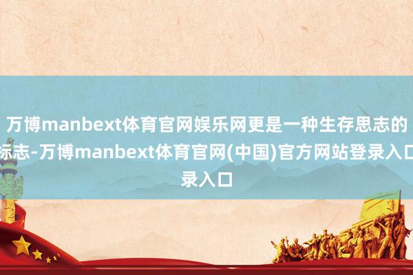 万博manbext体育官网娱乐网更是一种生存思志的标志-万博manbext体育官网(中国)官方网站登录入口