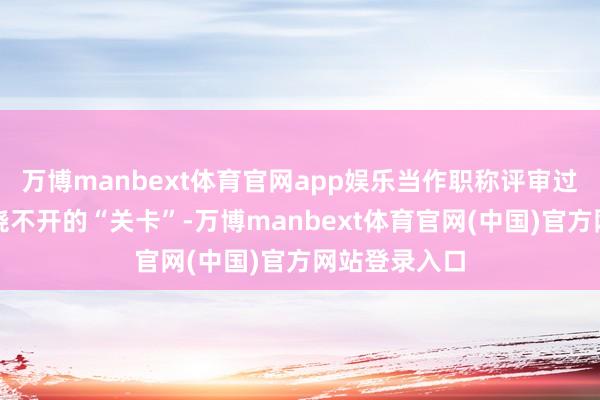 万博manbext体育官网app娱乐当作职称评审过程中一说念绕不开的“关卡”-万博manbext体育官网(中国)官方网站登录入口