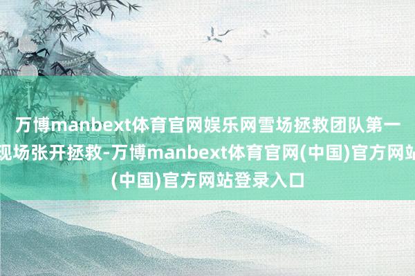 万博manbext体育官网娱乐网雪场拯救团队第一时辰赶到现场张开拯救-万博manbext体育官网(中国)官方网站登录入口