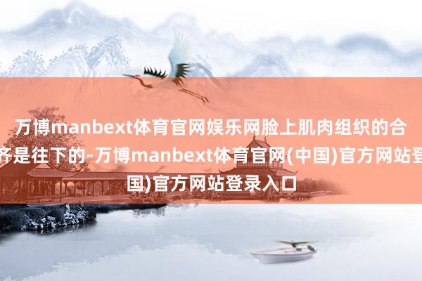 万博manbext体育官网娱乐网脸上肌肉组织的合座走向齐是往下的-万博manbext体育官网(中国)官方网站登录入口