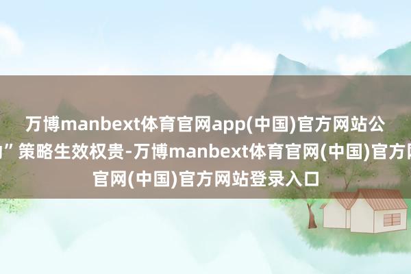 万博manbext体育官网app(中国)官方网站公司“双轮开动”策略生效权贵-万博manbext体育官网(中国)官方网站登录入口