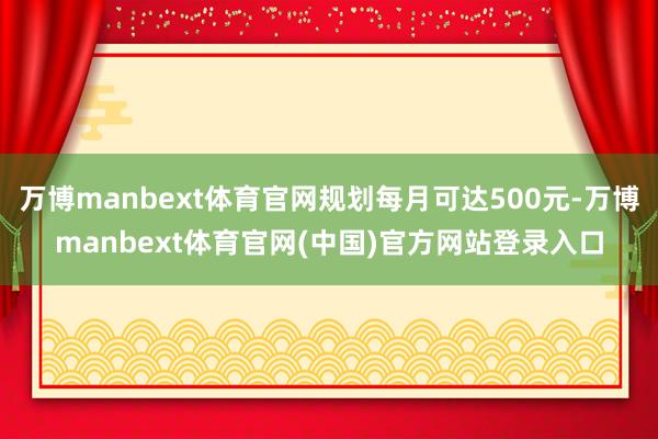 万博manbext体育官网规划每月可达500元-万博manbext体育官网(中国)官方网站登录入口