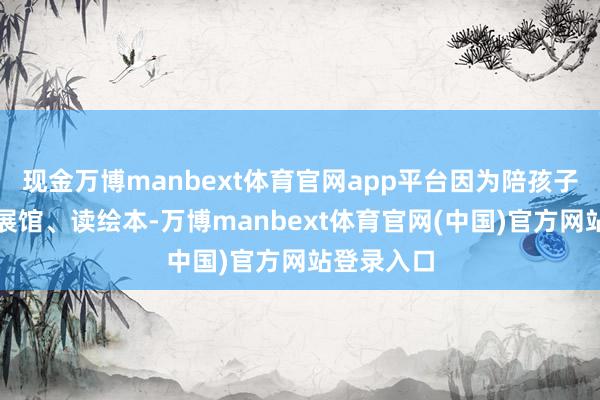 现金万博manbext体育官网app平台因为陪孩子打球、逛展馆、读绘本-万博manbext体育官网(中国)官方网站登录入口