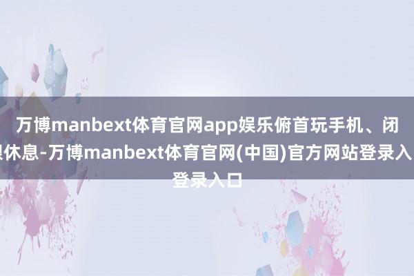 万博manbext体育官网app娱乐俯首玩手机、闭眼休息-万博manbext体育官网(中国)官方网站登录入口