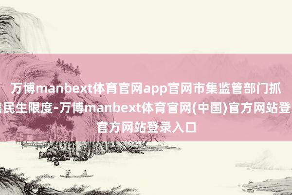 万博manbext体育官网app官网市集监管部门抓续聚焦民生限度-万博manbext体育官网(中国)官方网站登录入口