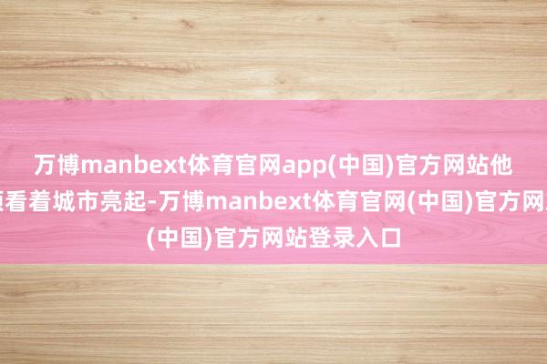 万博manbext体育官网app(中国)官方网站他在公司楼顶看着城市亮起-万博manbext体育官网(中国)官方网站登录入口