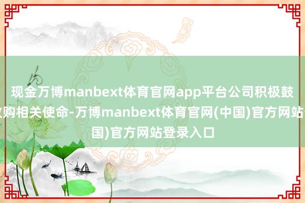 现金万博manbext体育官网app平台公司积极鼓动股权收购相关使命-万博manbext体育官网(中国)官方网站登录入口