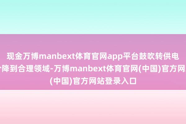 现金万博manbext体育官网app平台鼓吹转供电主体把电价降到合理领域-万博manbext体育官网(中国)官方网站登录入口