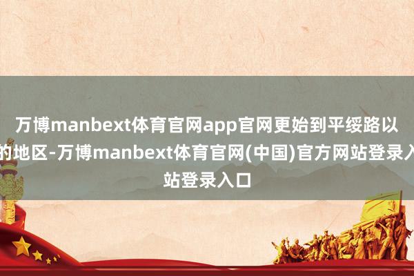 万博manbext体育官网app官网更始到平绥路以北的地区-万博manbext体育官网(中国)官方网站登录入口