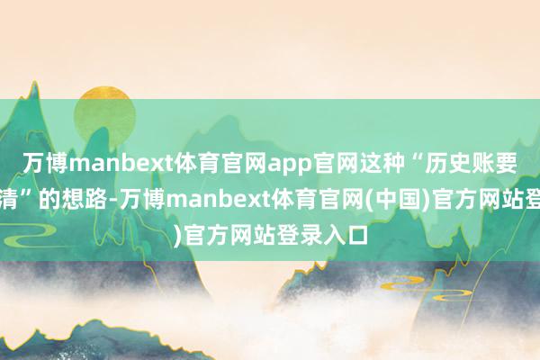 万博manbext体育官网app官网这种“历史账要一并算清”的想路-万博manbext体育官网(中国)官方网站登录入口