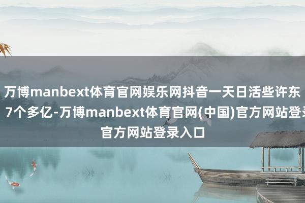 万博manbext体育官网娱乐网抖音一天日活些许东谈主?7个多亿-万博manbext体育官网(中国)官方网站登录入口