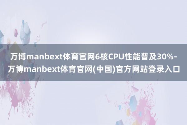 万博manbext体育官网6核CPU性能普及30%-万博manbext体育官网(中国)官方网站登录入口