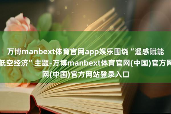 万博manbext体育官网app娱乐围绕“遥感赋能贸易航天与低空经济”主题-万博manbext体育官网(中国)官方网站登录入口