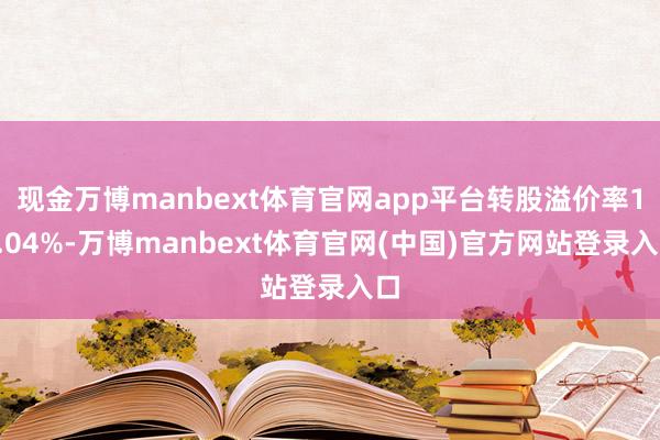 现金万博manbext体育官网app平台转股溢价率18.04%-万博manbext体育官网(中国)官方网站登录入口