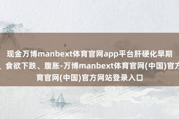 现金万博manbext体育官网app平台肝硬化早期可能只须乏力、食欲下跌、腹胀-万博manbext体育官网(中国)官方网站登录入口