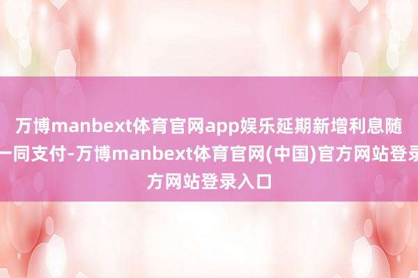 万博manbext体育官网app娱乐延期新增利息随本金一同支付-万博manbext体育官网(中国)官方网站登录入口