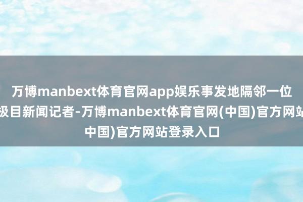万博manbext体育官网app娱乐事发地隔邻一位商户告诉极目新闻记者-万博manbext体育官网(中国)官方网站登录入口