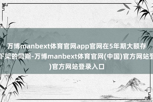 万博manbext体育官网app官网在5年期大额存单全面下架的同期-万博manbext体育官网(中国)官方网站登录入口